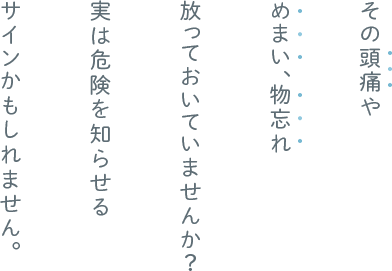 その頭痛めまい、物忘れ 放っておいていませんか？ 実は危険を知らせる サインかもしれません。